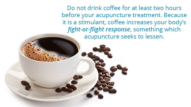 Do not drink coffee for at least two hours before your acupuncture treatment. Because it is a stimulant, coffee increases our body's fight-or-flight response something which acupuncture seeks to lessen.